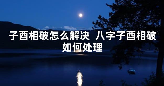 子酉相破怎么解决  八字子酉相破如何处理